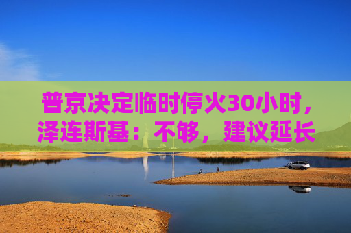 普京决定临时停火30小时，泽连斯基：不够，建议延长停火至30天