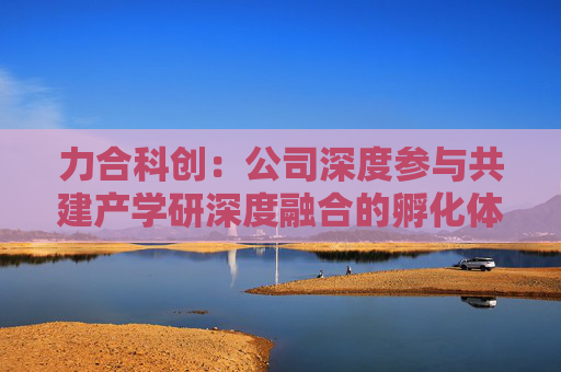 力合科创：公司深度参与共建产学研深度融合的孵化体系