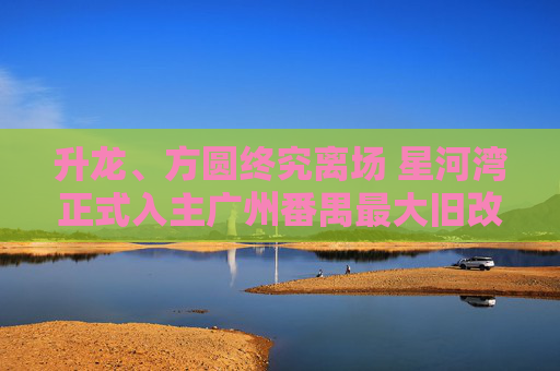 升龙、方圆终究离场 星河湾正式入主广州番禺最大旧改