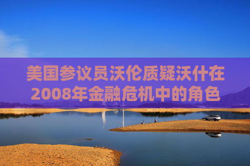 美国参议员沃伦质疑沃什在2008年金融危机中的角色