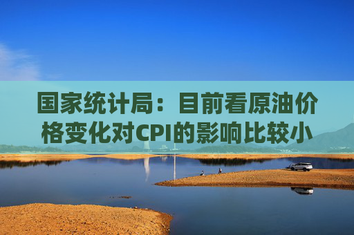 国家统计局：目前看原油价格变化对CPI的影响比较小