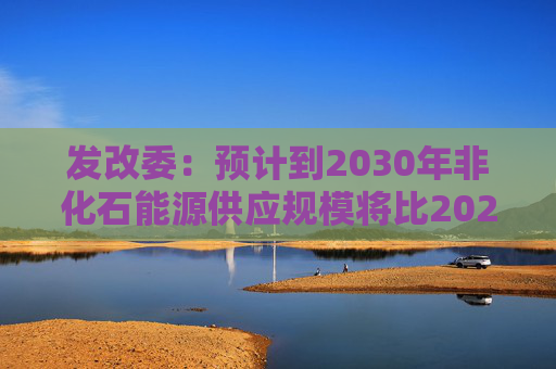 发改委：预计到2030年非化石能源供应规模将比2025年显著增长 2035年比2025年实现倍增