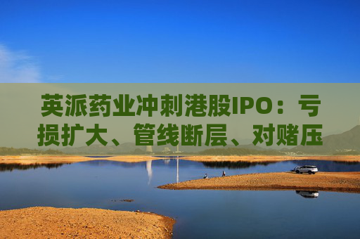 英派药业冲刺港股IPO：亏损扩大、管线断层、对赌压顶，商业化之路暗礁重重