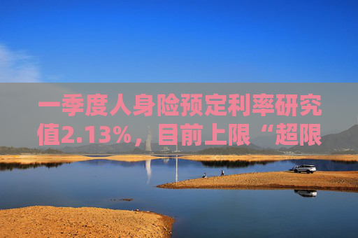 一季度人身险预定利率研究值2.13%，目前上限“超限”12BP