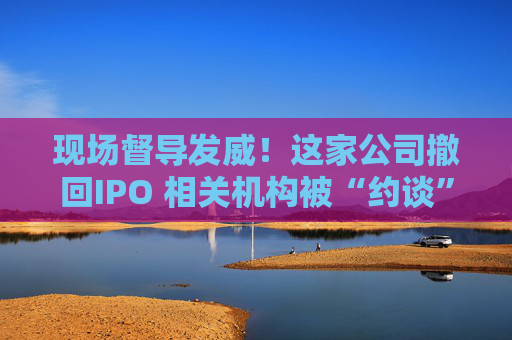 现场督导发威！这家公司撤回IPO 相关机构被“约谈”