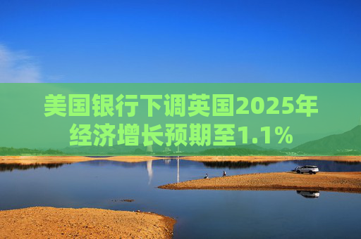 美国银行下调英国2025年经济增长预期至1.1%