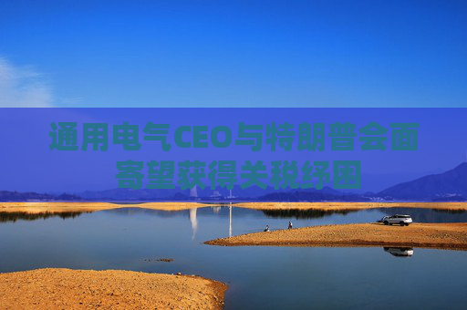 通用电气CEO与特朗普会面 寄望获得关税纾困