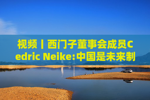 视频丨西门子董事会成员Cedric Neike:中国是未来制造业核心，不适应就会被淘汰  第1张