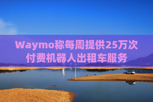 Waymo称每周提供25万次付费机器人出租车服务