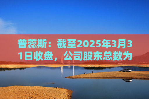 普蕊斯：截至2025年3月31日收盘，公司股东总数为9,696户