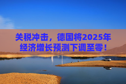 关税冲击，德国将2025年经济增长预测下调至零！