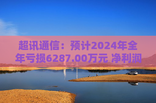 超讯通信：预计2024年全年亏损6287.00万元 净利润同比下降434.63%