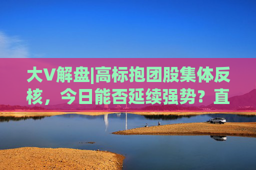 大V解盘|高标抱团股集体反核，今日能否延续强势？直播解读中