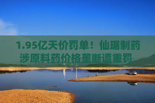 1.95亿天价罚单!仙琚制药涉原料药价格垄断遭重罚 集采寒流下业绩双降