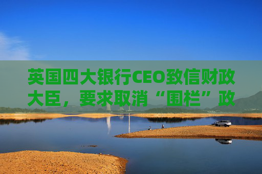 英国四大银行CEO致信财政大臣，要求取消“围栏”政策