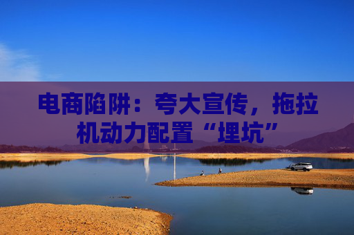 电商陷阱：夸大宣传，拖拉机动力配置“埋坑”