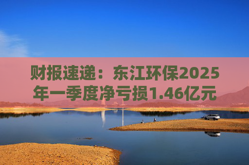 财报速递：东江环保2025年一季度净亏损1.46亿元