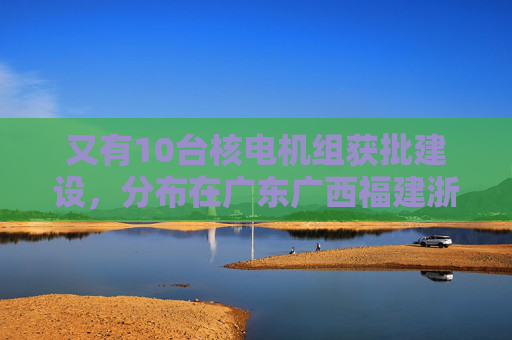 又有10台核电机组获批建设，分布在广东广西福建浙江山东  第1张