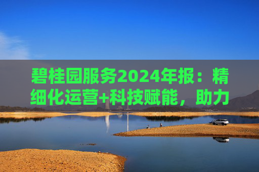 碧桂园服务2024年报:精细化运营+科技赋能,助力质效双升