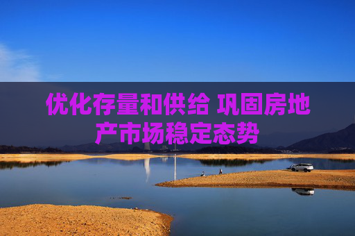 优化存量和供给 巩固房地产市场稳定态势