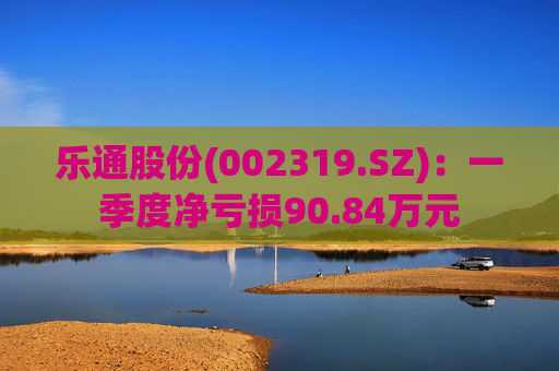 乐通股份(002319.SZ)：一季度净亏损90.84万元  第1张