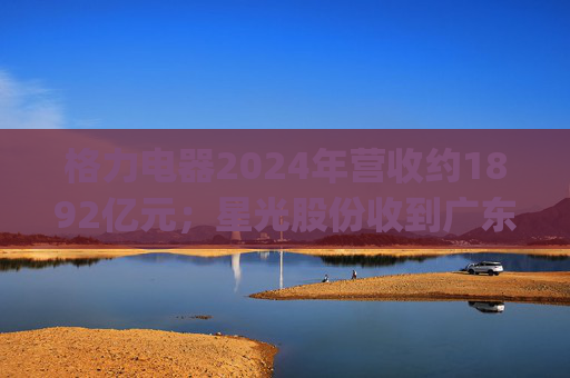 格力电器2024年营收约1892亿元；星光股份收到广东证监局警示函 | 公告精选