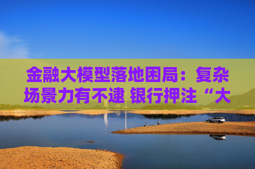 金融大模型落地困局：复杂场景力有不逮 银行押注“大小模型”组合