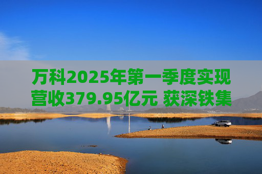 万科2025年第一季度实现营收379.95亿元 获深铁集团33亿元借款支持