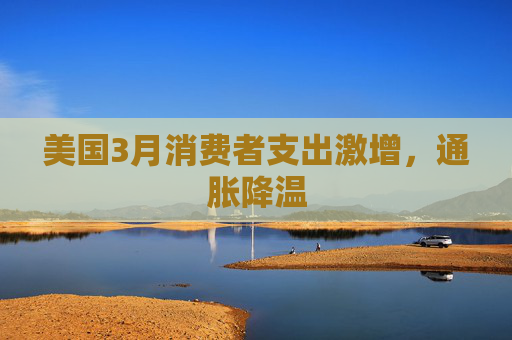 美国3月消费者支出激增,通胀降温