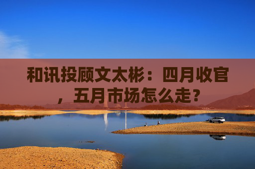 和讯投顾文太彬：四月收官，五月市场怎么走？