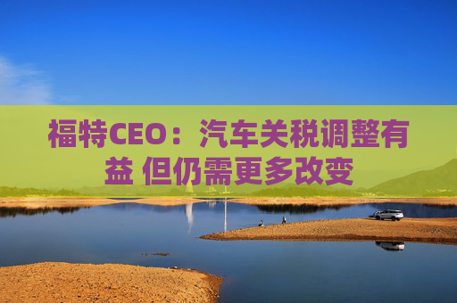 福特CEO:汽车关税调整有益 但仍需更多改变 第1张 福特CEO:汽车关税调整有益 但仍需更多改变 第1张
