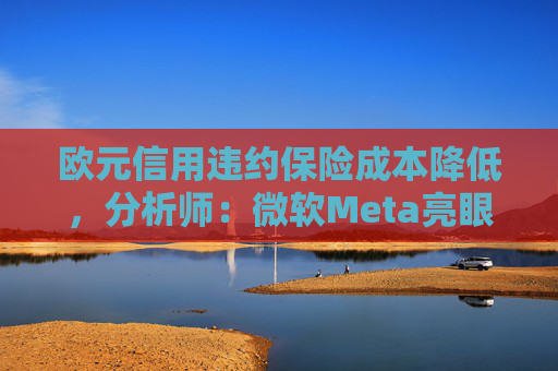 欧元信用违约保险成本降低，分析师：微软Meta亮眼业绩缓解市场对AI担忧