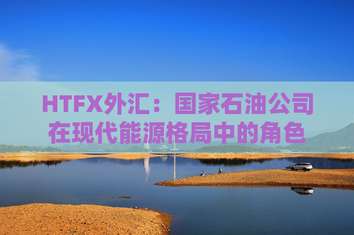 HTFX外汇：国家石油公司在现代能源格局中的角色  第1张
