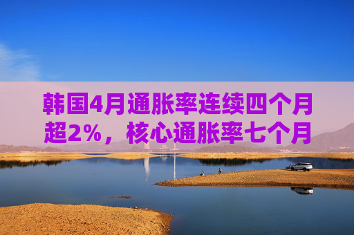 韩国4月通胀率连续四个月超2%，核心通胀率七个月来首次升破2%