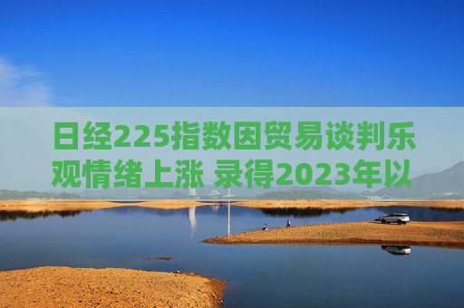 日经225指数因贸易谈判乐观情绪上涨 录得2023年以来最长连涨纪录