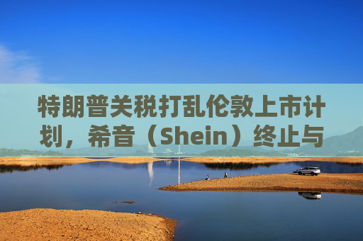 特朗普关税打乱伦敦上市计划，希音（Shein）终止与英国公关公司合作