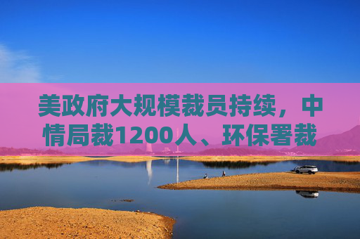美政府大规模裁员持续，中情局裁1200人、环保署裁减员工至45年来最低水平
