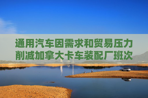 通用汽车因需求和贸易压力削减加拿大卡车装配厂班次  第1张