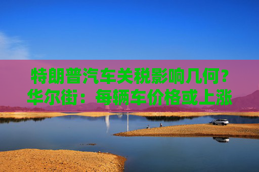 特朗普汽车关税影响几何？华尔街：每辆车价格或上涨数千美元！