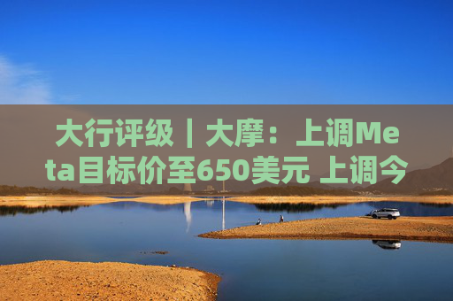 大行评级|大摩:上调Meta目标价至650美元 上调今明两年每股盈利预测