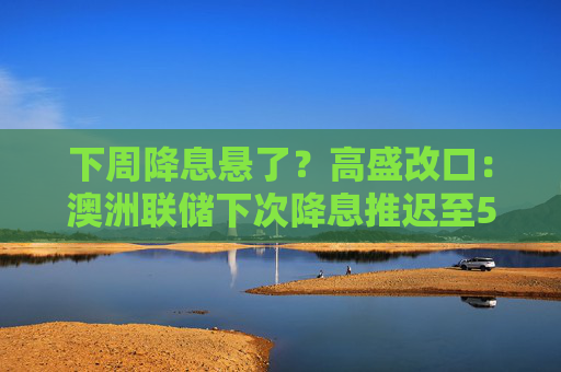 下周降息悬了？高盛改口：澳洲联储下次降息推迟至5月