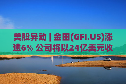 美股异动 | 金田(GFI.US)涨逾6% 公司将以24亿美元收购Gold Road