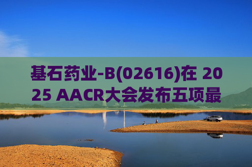 基石药业-B(02616)在 2025 AACR大会发布五项最新研究成果