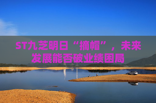 ST九芝明日“摘帽”，未来发展能否破业绩困局