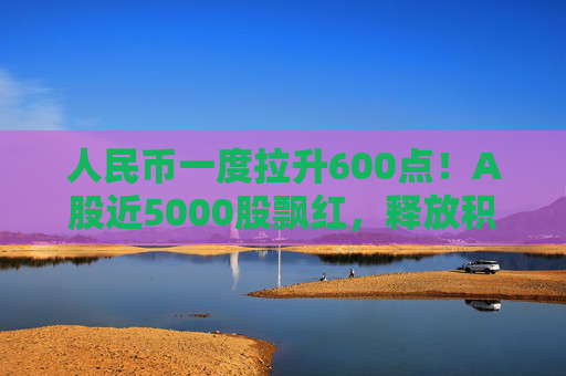 人民币一度拉升600点！A股近5000股飘红，释放积极信号