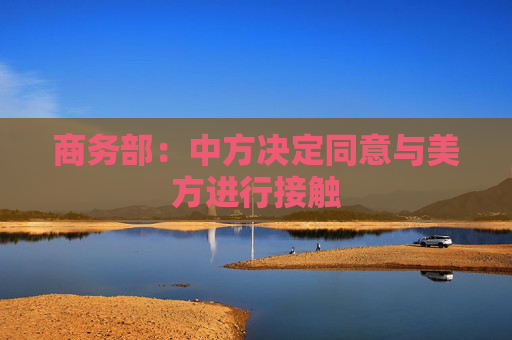 商务部:中方决定同意与美方进行接触