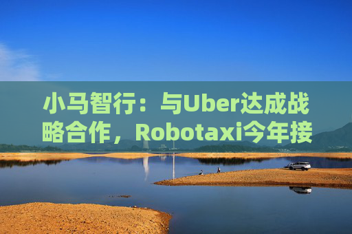 小马智行:与Uber达成战略合作,Robotaxi今年接入Uber平台