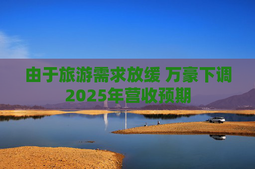 由于旅游需求放缓 万豪下调2025年营收预期