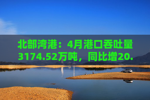 北部湾港：4月港口吞吐量3174.52万吨，同比增20.32%！2025年累计吞吐量为1.12亿吨，同比增长14.89%