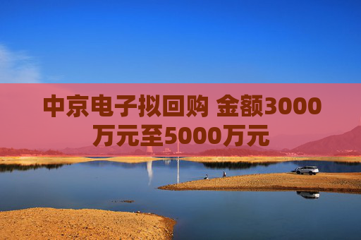 中京电子拟回购 金额3000万元至5000万元  第1张